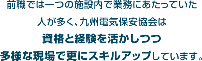 前職では一つの施設内で業務にあたっていた人が多く、九州電気保安協会は資格と経験を活かしつつ多様な現場で更にスキルアップしています。